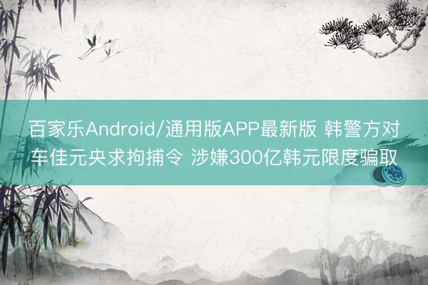 百家乐Android/通用版APP最新版 韩警方对车佳元央求拘捕令 涉嫌300亿韩元限度骗取