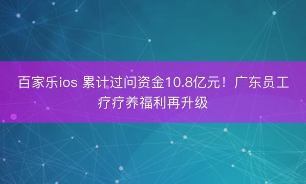 百家乐ios 累计过问资金10.8亿元！广东员工疗疗养福利再升级