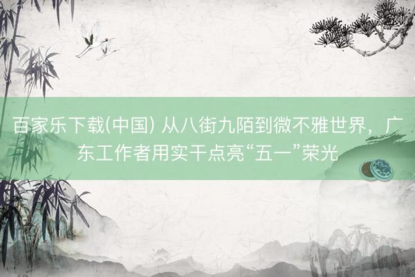 百家乐下载(中国) 从八街九陌到微不雅世界，广东工作者用实干点亮“五一”荣光