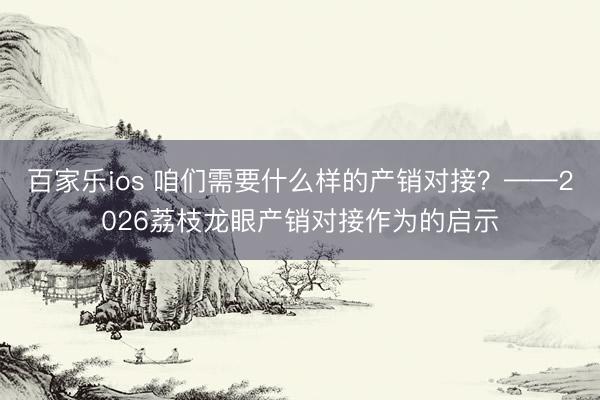 百家乐ios 咱们需要什么样的产销对接？——2026荔枝龙眼产销对接作为的启示