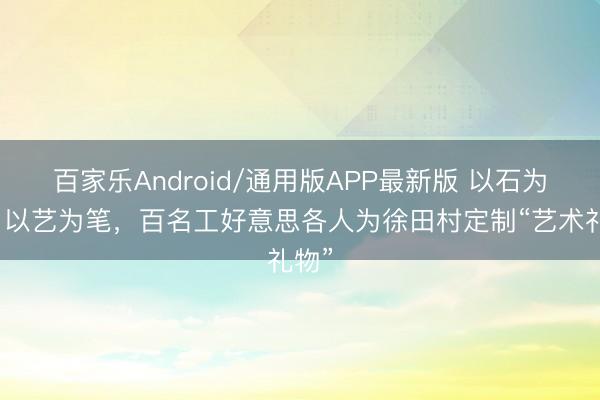 百家乐Android/通用版APP最新版 以石为纸，以艺为笔，百名工好意思各人为徐田村定制“艺术礼物”