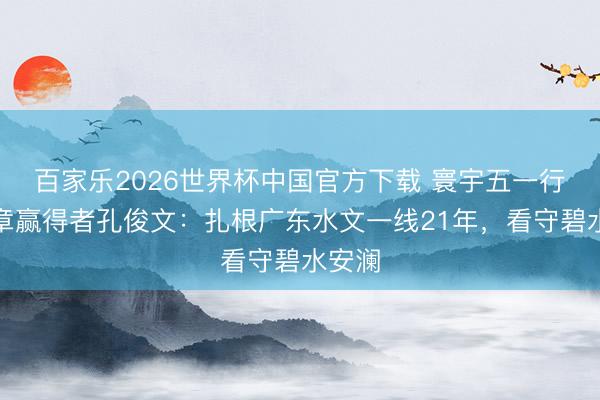 百家乐2026世界杯中国官方下载 寰宇五一行状奖章赢得者孔俊文:扎根广东水文一线21年,看守碧水安澜