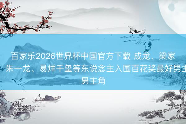 百家乐2026世界杯中国官方下载 成龙、梁家辉、朱一龙、易烊千玺等东说念主入围百花奖最好男主角