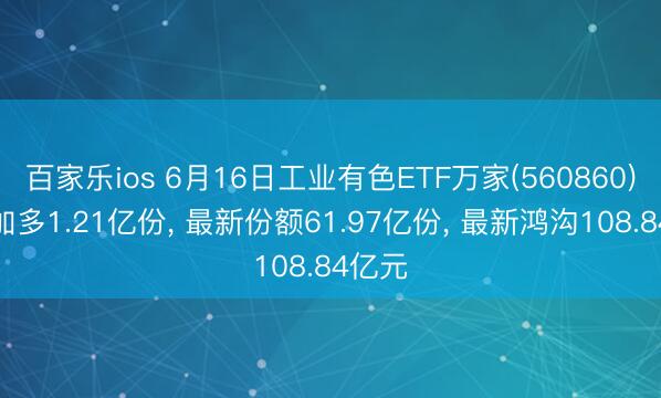百家乐ios 6月16日工业有色ETF万家(560860)份额加多1.21亿份， 最新份额61.97亿份， 最新鸿沟108.84亿元