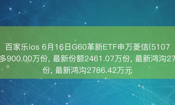百家乐ios 6月16日G60革新ETF申万菱信(510770)份额加多900.00万份， 最新份额2461.07万份， 最新鸿沟2786.42万元