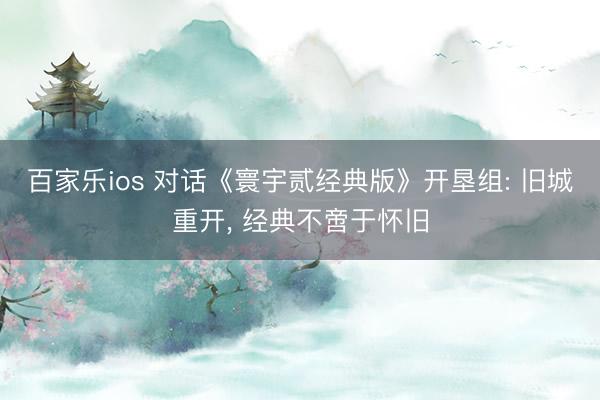 百家乐ios 对话《寰宇贰经典版》开垦组: 旧城重开， 经典不啻于怀旧