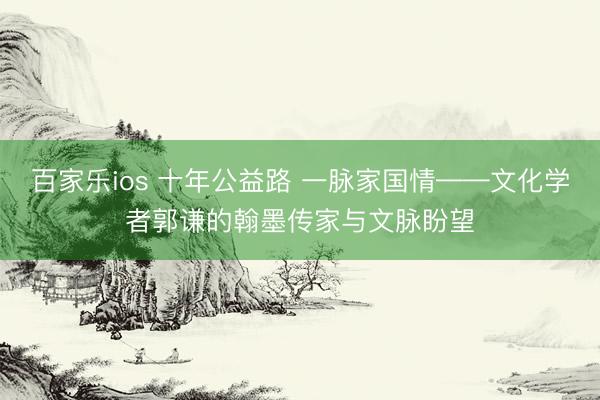 百家乐ios 十年公益路 一脉家国情——文化学者郭谦的翰墨传家与文脉盼望